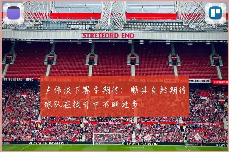 卢伟谈下赛季期待：顺其自然期待球队在提升中不断进步