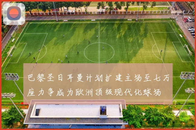 巴黎圣日耳曼计划扩建主场至七万座力争成为欧洲顶级现代化球场