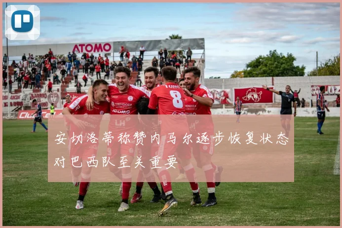 安切洛蒂称赞内马尔逐步恢复状态对巴西队至关重要
