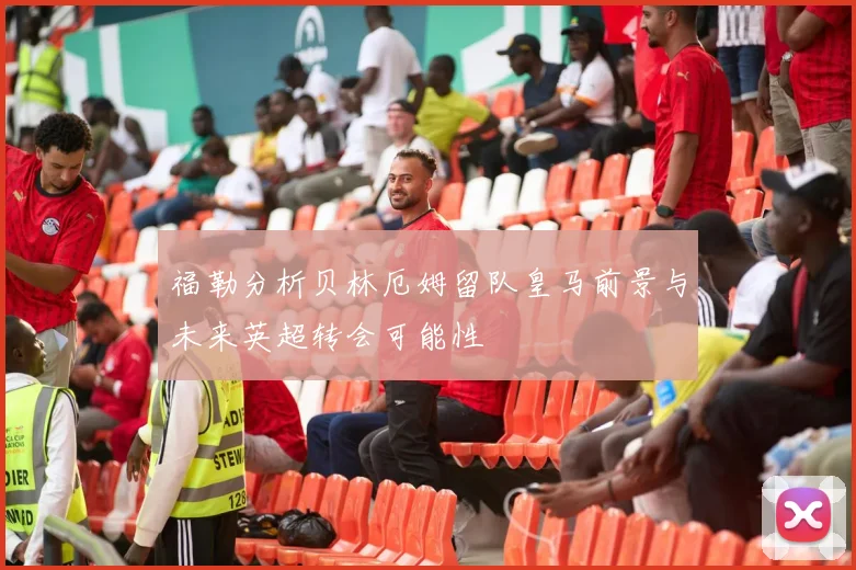 福勒分析贝林厄姆留队皇马前景与未来英超转会可能性