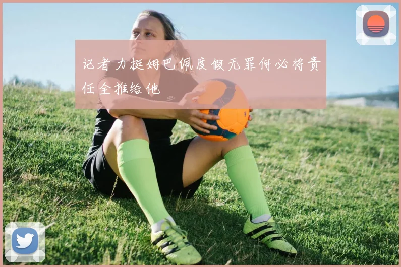 记者力挺姆巴佩度假无罪何必将责任全推给他