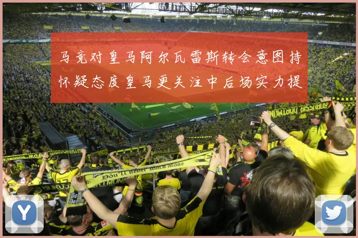 马竞对皇马阿尔瓦雷斯转会意图持怀疑态度皇马更关注中后场实力提升