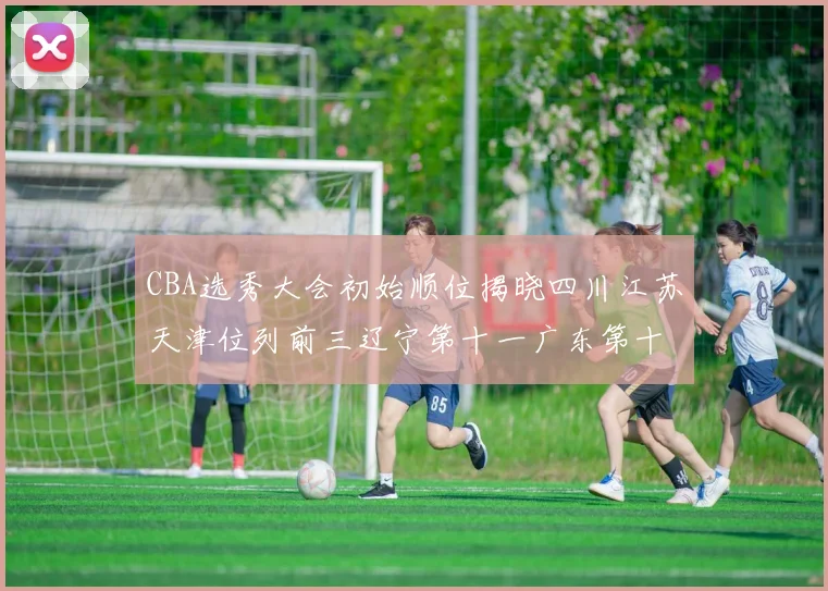 CBA选秀大会初始顺位揭晓四川江苏天津位列前三辽宁第十一广东第十六