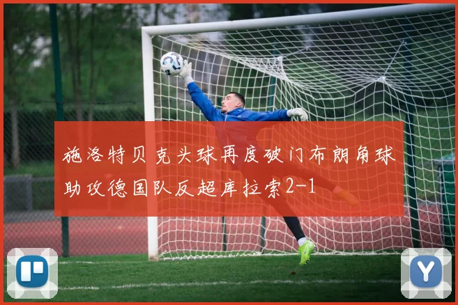 施洛特贝克头球再度破门布朗角球助攻德国队反超库拉索2-1