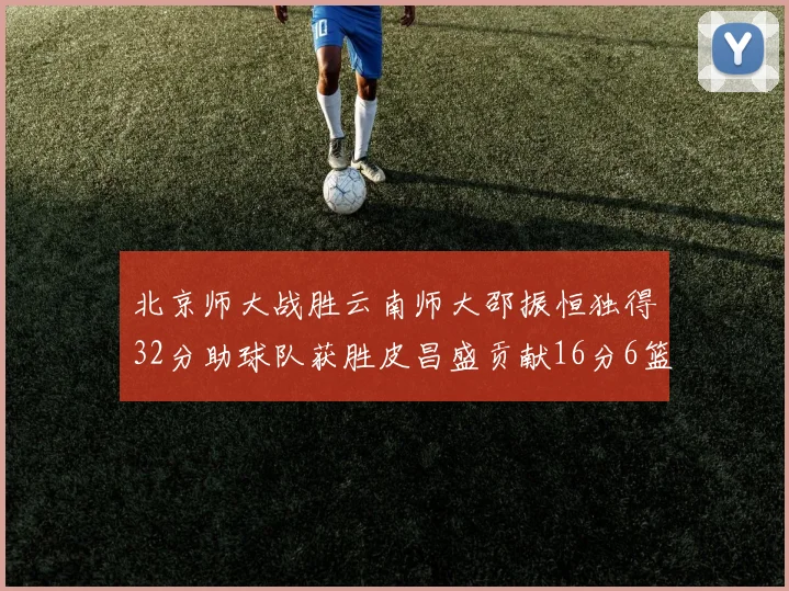 北京师大战胜云南师大邵振恒独得32分助球队获胜皮昌盛贡献16分6篮板5助攻
