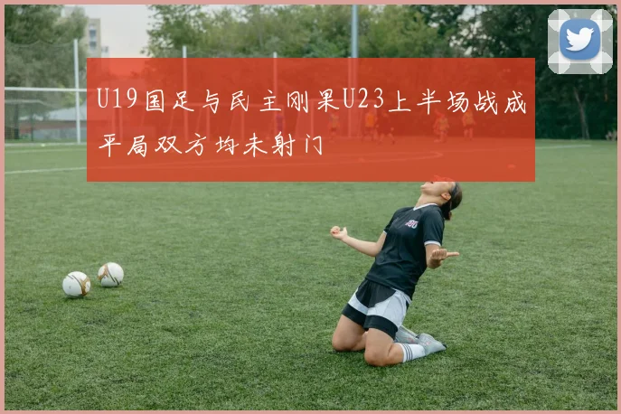 U19国足与民主刚果U23上半场战成平局双方均未射门
