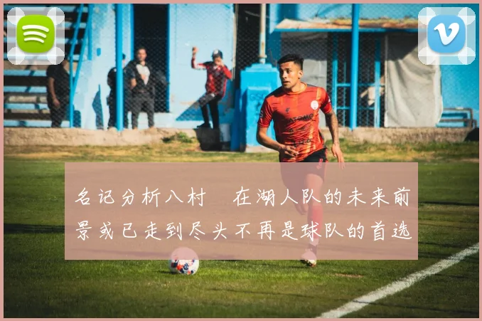名记分析八村塁在湖人队的未来前景或已走到尽头不再是球队的首选目标