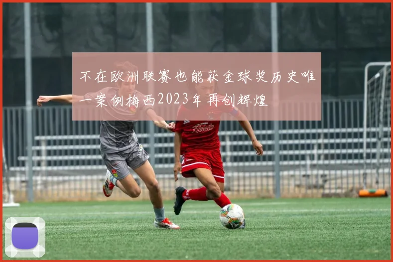 不在欧洲联赛也能获金球奖历史唯一案例梅西2023年再创辉煌