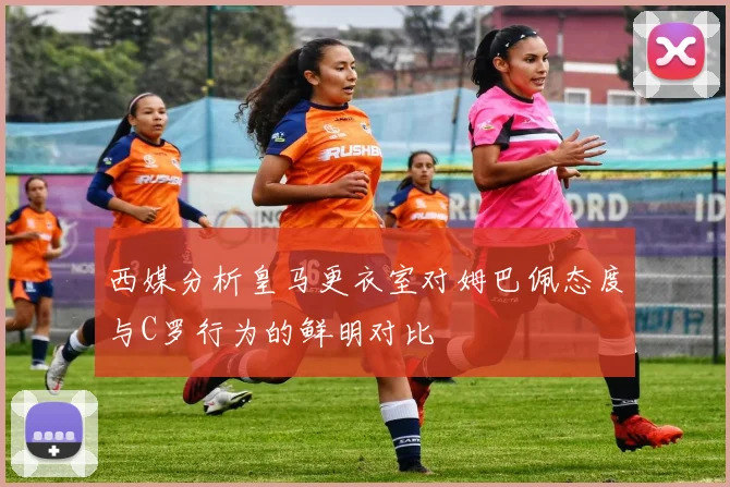 西媒分析皇马更衣室对姆巴佩态度与C罗行为的鲜明对比