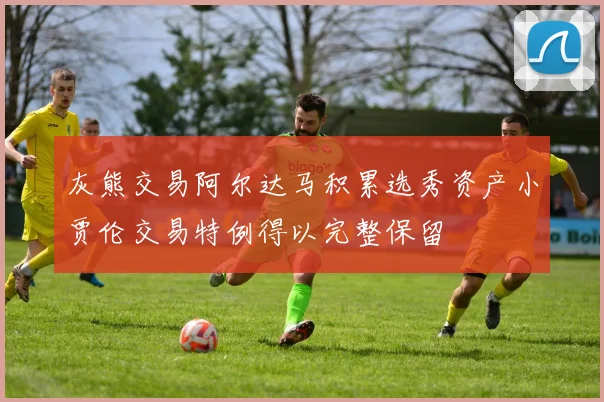 灰熊交易阿尔达马积累选秀资产小贾伦交易特例得以完整保留